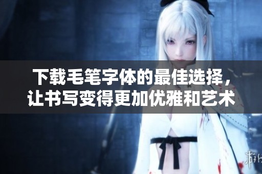 下载毛笔字体的最佳选择，让书写变得更加优雅和艺术化