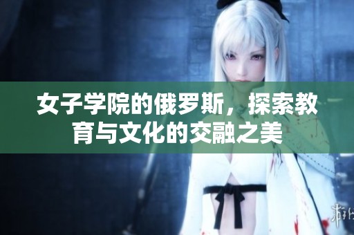 女子学院的俄罗斯，探索教育与文化的交融之美