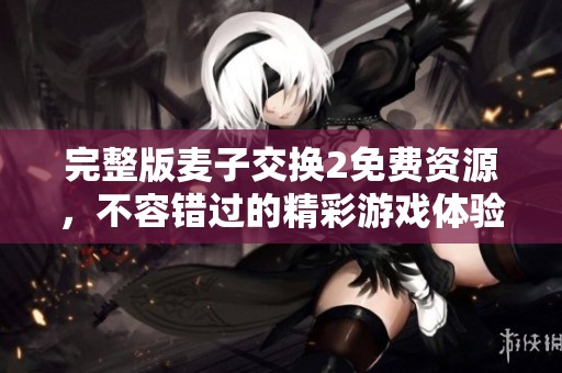 完整版麦子交换2免费资源，不容错过的精彩游戏体验奉上