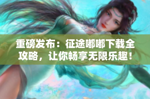 重磅发布：征途嘟嘟下载全攻略，让你畅享无限乐趣！
