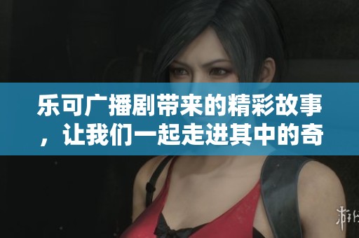 乐可广播剧带来的精彩故事，让我们一起走进其中的奇妙世界