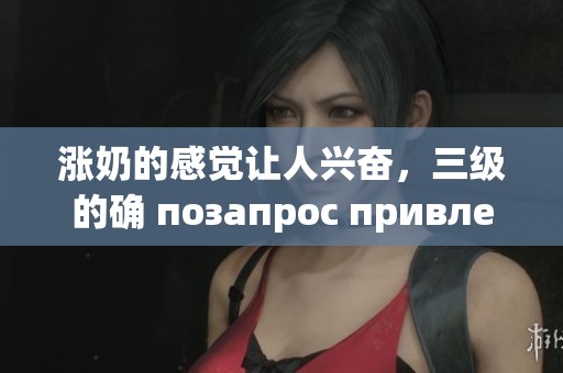 涨奶的感觉让人兴奋，三级的确 позапрос привлекательны。