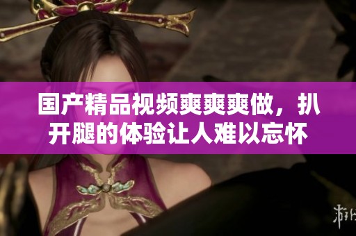 ****视频爽爽爽做，扒开腿的体验让人难以忘怀