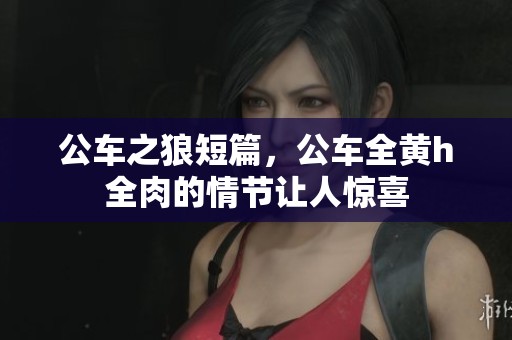 公车之狼短篇，公车全黄h全肉的情节让人惊喜