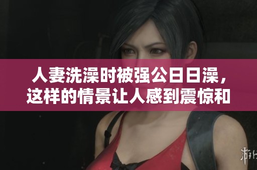 人妻洗澡时被强公**澡，这样的情景让人感到震惊和不安。