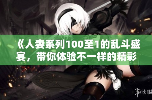 《人妻系列100至1的乱斗盛宴，带你体验不一样的精彩情节》