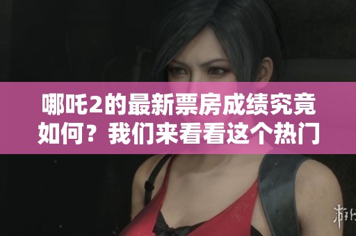 哪吒2的最新票房成绩究竟如何？我们来看看这个热门电影的表现吧！