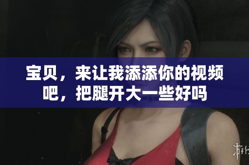 宝贝，来让我添添你的视频吧，把腿开大一些好吗