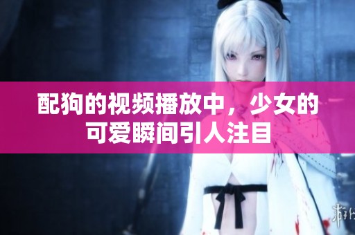 配狗的视频播放中，少女的可爱瞬间引人注目