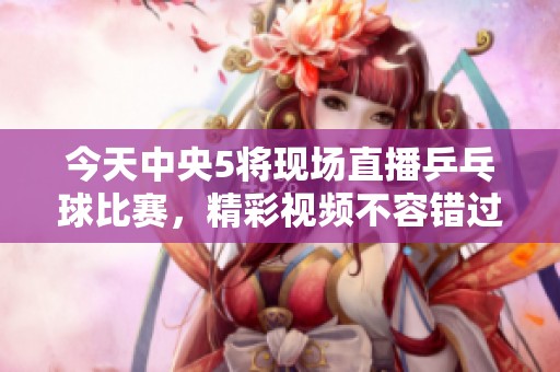 今天中央5将现场直播乒乓球比赛，精彩视频不容错过