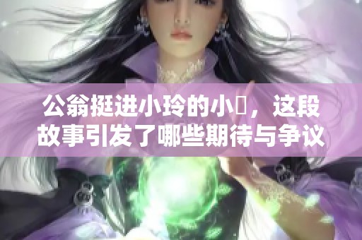公翁挺进小玲的小泬，这段故事引发了哪些期待与争议呢