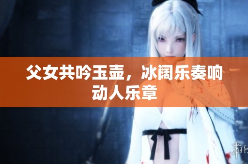 父女共吟玉壶，冰阔乐奏响动人乐章