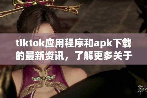 tiktok应用程序和apk下载的最新资讯，了解更多关于tiktok的内容和功能