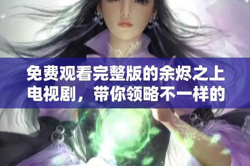 免费观看完整版的余烬之上电视剧，带你领略不一样的精彩剧情