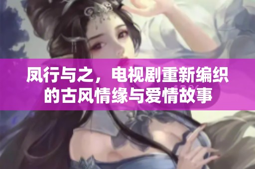 凤行与之，电视剧重新编织的古风情缘与爱情故事