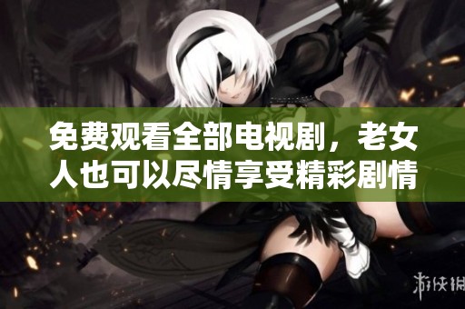 免费观看全部电视剧，老女人也可以尽情享受精彩剧情！