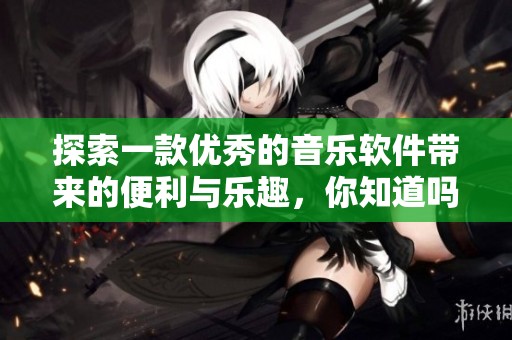 探索一款优秀的音乐软件带来的便利与乐趣，你知道吗？