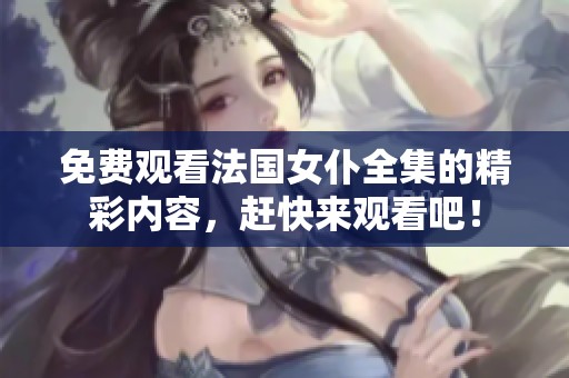 免费观看法国女仆全集的精彩内容，赶快来观看吧！