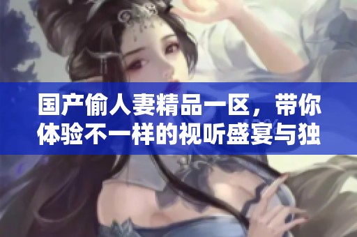 国产偷人妻精品一区，带你体验不一样的视听盛宴与独特魅力