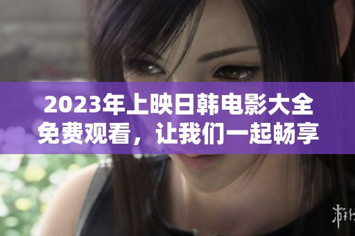 2023年上映日韩电影大全免费观看，让我们一起畅享精彩电影时光