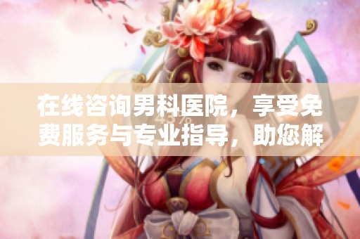 在线咨询男科医院，享受免费服务与专业指导，助您解决问题