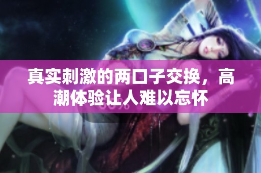 真实刺激的两口子交换，高潮体验让人难以忘怀