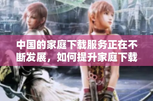 中国的家庭下载服务正在不断发展，如何提升家庭下载体验成为了关注焦点。
