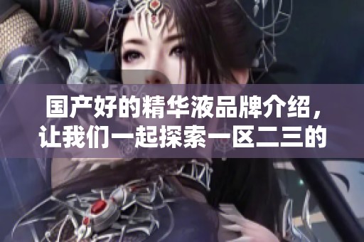 国产好的精华液品牌介绍，让我们一起探索一区二三的魅力。