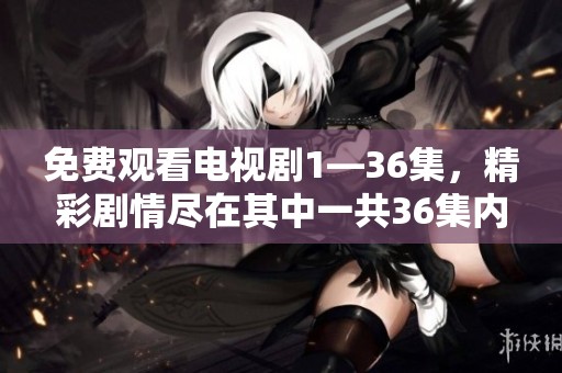 免费观看电视剧1—36集，精彩剧情尽在其中一共36集内容等你来欣赏