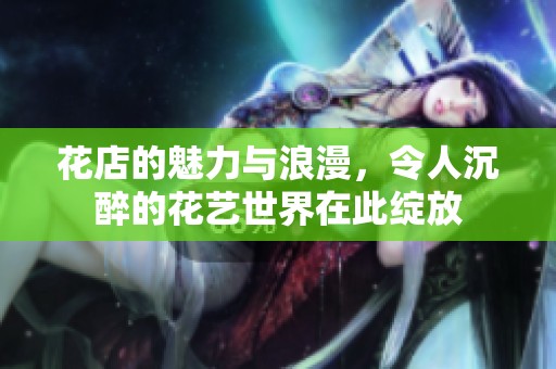 花店的魅力与浪漫，令人沉醉的花艺世界在此绽放