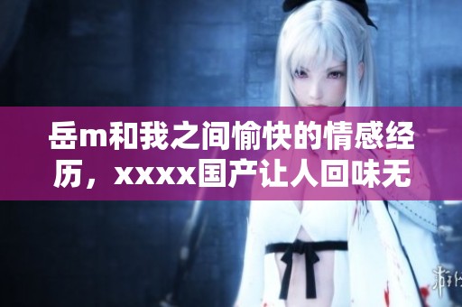 岳m和我之间愉快的情感经历，xxxx国产让人回味无穷