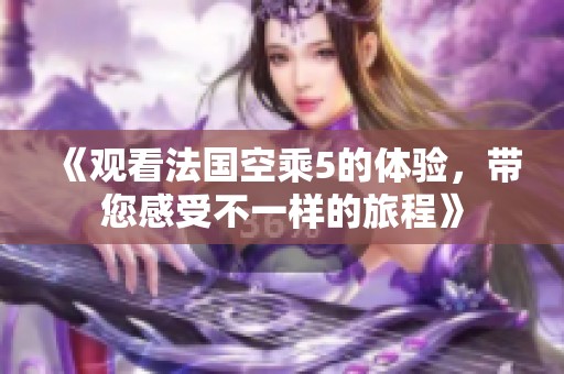 《观看法国空乘5的体验，带您感受不一样的旅程》