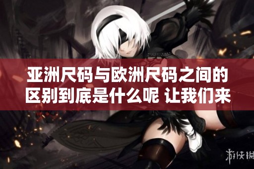 亚洲尺码与欧洲尺码之间的区别到底是什么呢 让我们来看一下这条专线的内容