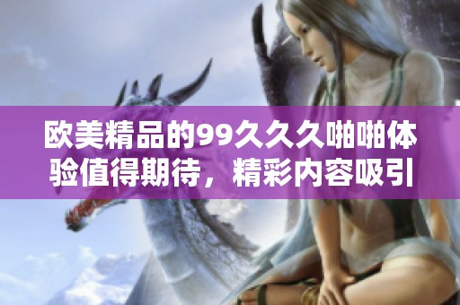 欧美精品的99**久啪啪体验值得期待，精彩内容吸引着广大观众的关注