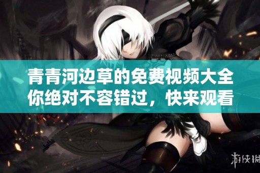 青青河边草的免费视频大全你绝对不容错过，快来观看吧！