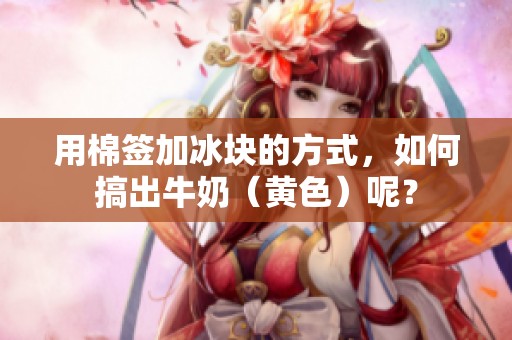 用棉签加冰块的方式，如何搞出牛奶（黄色）呢？