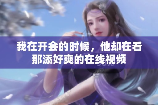 我在开会的时候，他却在看那添好爽的在线视频