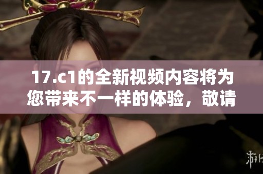 17.c1的全新视频内容将为您带来不一样的体验，敬请关注！