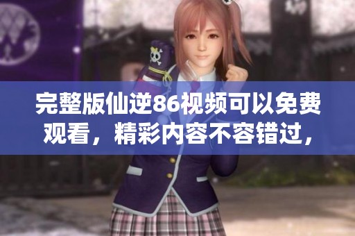 完整版仙逆86视频可以免费观看，精彩内容不容错过，快来观看吧！