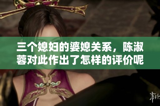 三个媳妇的婆媳关系，陈淑蓉对此作出了怎样的评价呢？