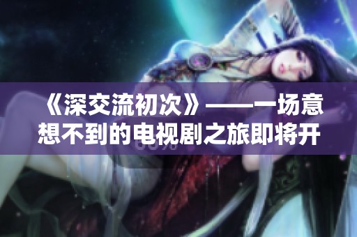 《深交流初次》——一场意想不到的电视剧之旅即将开启
