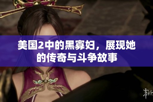 美国2中的黑寡妇，展现她的传奇与斗争故事