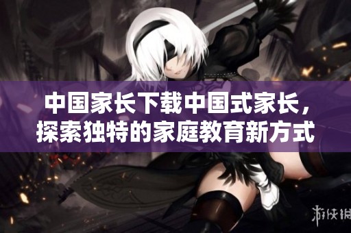 中国家长下载中国式家长，探索独特的家庭教育新方式