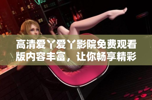 高清爱丫爱丫影院免费观看版内容丰富，让你畅享精彩电影体验