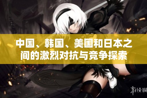 中国、韩国、美国和日本之间的激烈对抗与竞争探索
