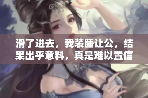 滑了进去，我装睡让公，结果出乎意料，真是难以置信的事情发生了