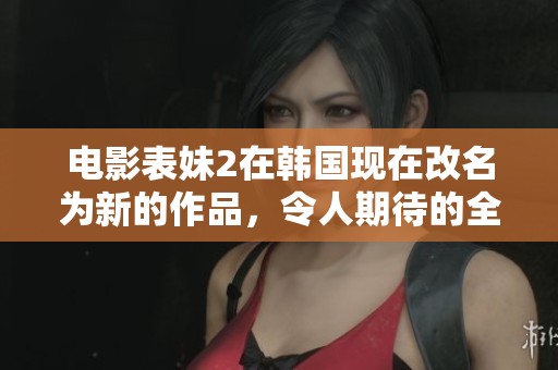 电影表妹2在韩国现在改名为新的作品，令人期待的全新故事即将上映