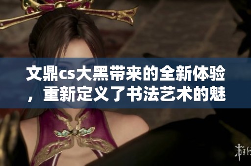 文鼎cs大黑带来的全新体验，重新定义了书法艺术的魅力与风格