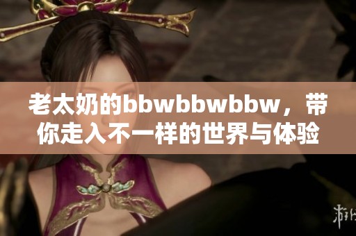 老太奶的bbwbbwbbw，带你走入不一样的世界与体验