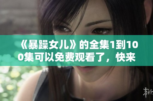 《暴躁女儿》的全集1到100集可以免费观看了，快来一起追剧吧！